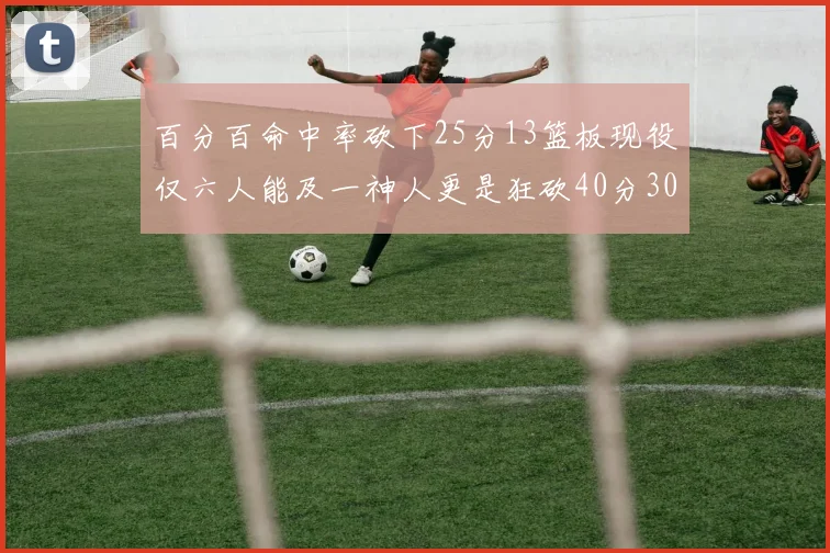 百分百命中率砍下25分13篮板现役仅六人能及一神人更是狂砍40分30篮板大三元