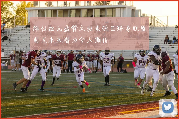 维拉纽瓦盛赞文班表现已跻身联盟前五未来潜力令人期待