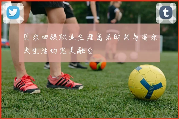 贝尔回顾职业生涯高光时刻与高尔夫生活的完美融合