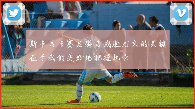 斯卡马卡赛后感言战胜尤文的关键在于我们更好地把握机会