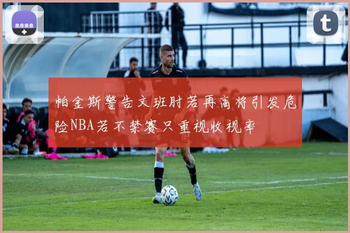 帕金斯警告文班肘若再高将引发危险NBA若不禁赛只重视收视率