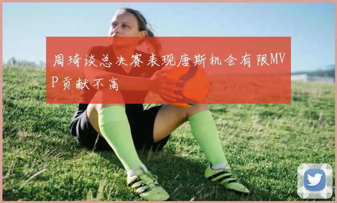 周琦谈总决赛表现唐斯机会有限MVP贡献不高