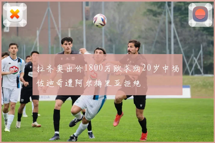 拉齐奥出价1800万欧求购20岁中场佐迪奇遭阿尔梅里亚拒绝
