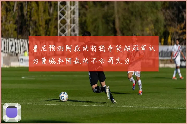 鲁尼预测阿森纳将稳夺英超冠军认为曼城和阿森纳不会再失分