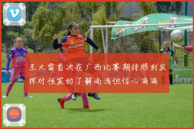 王大雷首次在广西比赛期待顺利发挥对恒宸的了解尚浅但信心满满