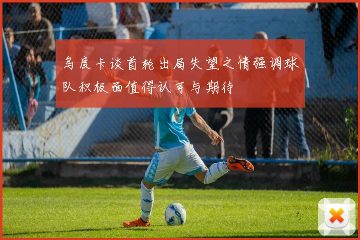 乌度卡谈首轮出局失望之情强调球队积极面值得认可与期待