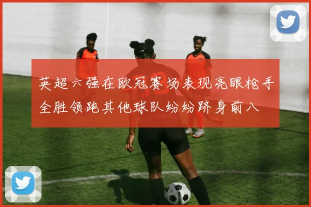 英超六强在欧冠赛场表现亮眼枪手全胜领跑其他球队纷纷跻身前八