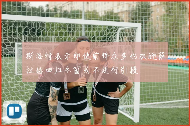 斯洛特表示即使前锋众多也欢迎萨拉赫回归冬窗或不进行引援