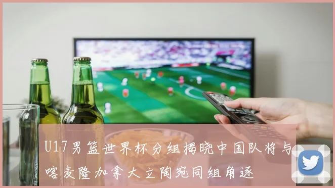 U17男篮世界杯分组揭晓中国队将与喀麦隆加拿大立陶宛同组角逐