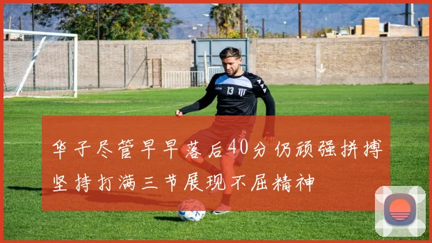 华子尽管早早落后40分仍顽强拼搏坚持打满三节展现不屈精神