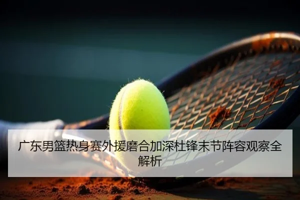 广东男篮热身赛外援磨合加深杜锋末节阵容观察全解析